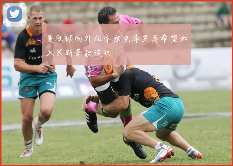 曼联倾向外租齐尔克泽罗马希望加入买断条款谈判