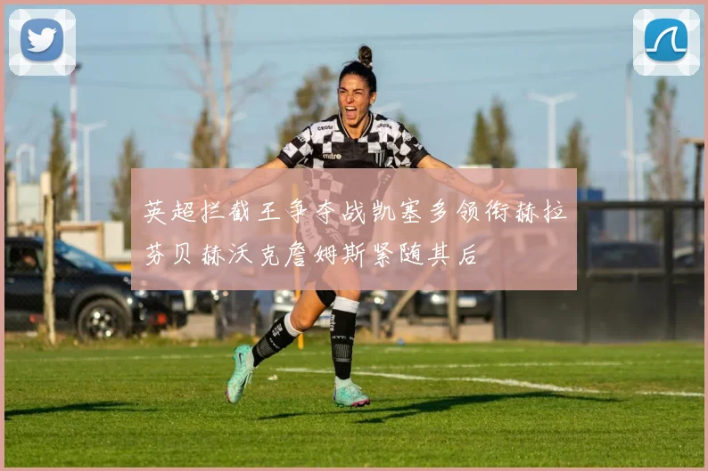 英超拦截王争夺战凯塞多领衔赫拉芬贝赫沃克詹姆斯紧随其后