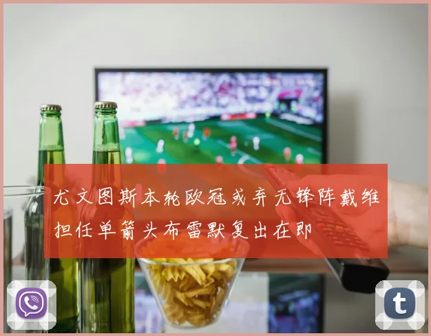 尤文图斯本轮欧冠或弃无锋阵戴维担任单箭头布雷默复出在即