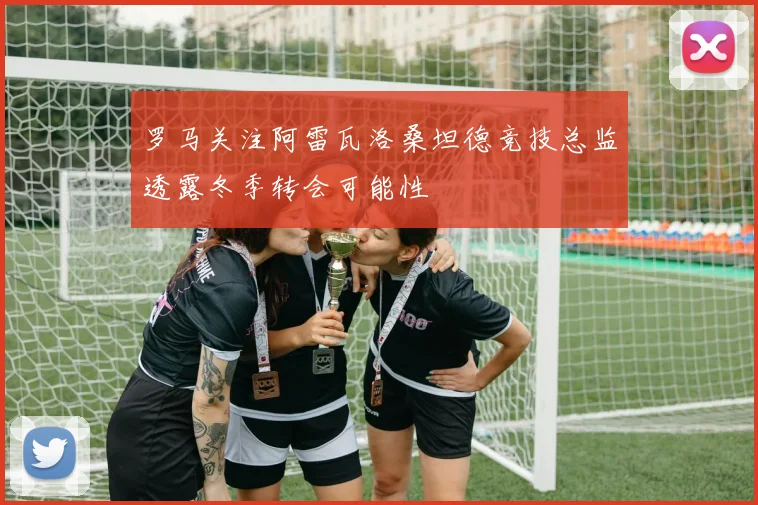 罗马关注阿雷瓦洛桑坦德竞技总监透露冬季转会可能性