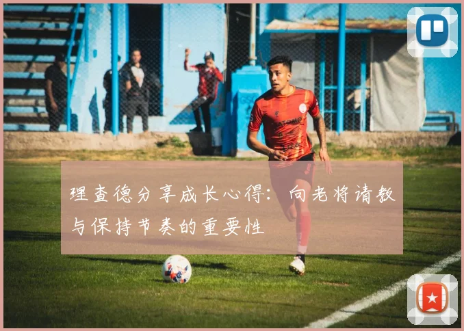 理查德分享成长心得：向老将请教与保持节奏的重要性