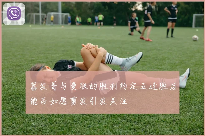 蓄发哥与曼联的胜利约定五连胜后能否如愿剪发引发关注