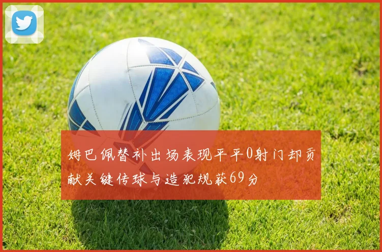 姆巴佩替补出场表现平平0射门却贡献关键传球与造犯规获69分