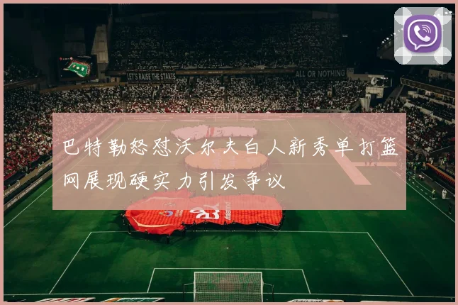 巴特勒怒怼沃尔夫白人新秀单打篮网展现硬实力引发争议