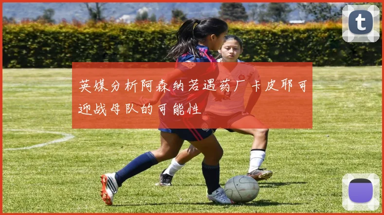 英媒分析阿森纳若遇药厂卡皮耶可迎战母队的可能性