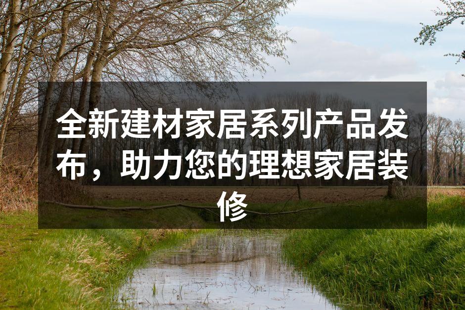 全新建材家居系列产品发布,助力您的理想家居装修